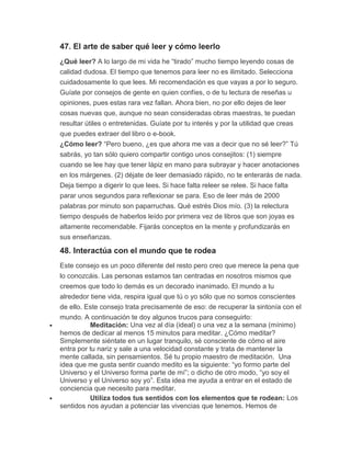 47. El arte de saber qué leer y cómo leerlo
¿Qué leer? A lo largo de mi vida he “tirado” mucho tiempo leyendo cosas de
calidad dudosa. El tiempo que tenemos para leer no es ilimitado. Selecciona
cuidadosamente lo que lees. Mi recomendación es que vayas a por lo seguro.
Guíate por consejos de gente en quien confíes, o de tu lectura de reseñas u
opiniones, pues estas rara vez fallan. Ahora bien, no por ello dejes de leer
cosas nuevas que, aunque no sean consideradas obras maestras, te puedan
resultar útiles o entretenidas. Guíate por tu interés y por la utilidad que creas
que puedes extraer del libro o e-book.
¿Cómo leer? “Pero bueno, ¿es que ahora me vas a decir que no sé leer?” Tú
sabrás, yo tan sólo quiero compartir contigo unos consejitos: (1) siempre
cuando se lee hay que tener lápiz en mano para subrayar y hacer anotaciones
en los márgenes. (2) déjate de leer demasiado rápido, no te enterarás de nada.
Deja tiempo a digerir lo que lees. Si hace falta releer se relee. Si hace falta
parar unos segundos para reflexionar se para. Eso de leer más de 2000
palabras por minuto son paparruchas. Qué estrés Dios mío. (3) la relectura
tiempo después de haberlos leído por primera vez de libros que son joyas es
altamente recomendable. Fijarás conceptos en la mente y profundizarás en
sus enseñanzas.
48. Interactúa con el mundo que te rodea
Este consejo es un poco diferente del resto pero creo que merece la pena que
lo conozcáis. Las personas estamos tan centradas en nosotros mismos que
creemos que todo lo demás es un decorado inanimado. El mundo a tu
alrededor tiene vida, respira igual que tú o yo sólo que no somos conscientes
de ello. Este consejo trata precisamente de eso: de recuperar la sintonía con el
mundo. A continuación te doy algunos trucos para conseguirlo:
 Meditación: Una vez al día (ideal) o una vez a la semana (mínimo)
hemos de dedicar al menos 15 minutos para meditar. ¿Cómo meditar?
Simplemente siéntate en un lugar tranquilo, sé consciente de cómo el aire
entra por tu nariz y sale a una velocidad constante y trata de mantener la
mente callada, sin pensamientos. Sé tu propio maestro de meditación. Una
idea que me gusta sentir cuando medito es la siguiente: “yo formo parte del
Universo y el Universo forma parte de mí”; o dicho de otro modo, “yo soy el
Universo y el Universo soy yo”. Esta idea me ayuda a entrar en el estado de
conciencia que necesito para meditar.
 Utiliza todos tus sentidos con los elementos que te rodean: Los
sentidos nos ayudan a potenciar las vivencias que tenemos. Hemos de
 