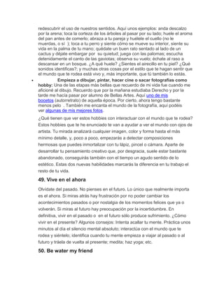 redescubrir el uso de nuestros sentidos. Aquí unos ejemplos: anda descalzo
por la arena; toca la corteza de los árboles al pasar por su lado; huele el aroma
del pan antes de comerlo; abraza a tu pareja y huélele el cuello (no le
muerdas, o sí ); toca a tu perro y siente cómo se mueve su interior, siente su
vida en la palma de tu mano; quédate un buen rato sentado al lado de un
cactus y déjate embargar por su quietud; juega con las palomas; escucha
detenidamente el canto de las gaviotas; observa su vuelo; échate al raso a
descansar en un bosque. ¿A qué huele? ¿Sientes el airecillo en tu piel? ¿Qué
sonidos identificas?; y muchas otras cosas por el estilo que te hagan sentir que
el mundo que te rodea está vivo y, más importante, que tú también lo estás.
 Empieza a dibujar, pintar, hacer cine o sacar fotografías como
hobby: Una de las etapas más bellas que recuerdo de mi vida fue cuando me
aficioné al dibujo. Recuerdo que por la mañana estudiaba Derecho y por la
tarde me hacía pasar por alumno de Bellas Artes. Aquí uno de mis
bocetos (autorretrato) de aquella época. Por cierto, ahora tengo bastante
menos pelo . También me encanta el mundo de la fotografía, aquí podéis
ver algunas de mis mejores fotos.
¿Qué tienen que ver estos hobbies con interactuar con el mundo que te rodea?
Estos hobbies que te he enunciado te van a ayudar a ver el mundo con ojos de
artista. Tu mirada analizará cualquier imagen, color y forma hasta el más
mínimo detalle, y, poco a poco, empezarás a detectar composiciones
hermosas que puedes inmortalizar con tu lápiz, pincel o cámara. Aparte de
desarrollar tu pensamiento creativo que, por desgracia, suele estar bastante
abandonado, conseguirás también con el tiempo un agudo sentido de lo
estético. Estas dos nuevas habilidades marcarás la diferencia en tu trabajo el
resto de tu vida.
49. Vive en el ahora
Olvídate del pasado. No pienses en el futuro. Lo único que realmente importa
es el ahora. Si miras atrás hay frustración por no poder cambiar los
acontecimientos pasados o por nostalgia de los momentos felices que ya o
volverán. Si miras al futuro hay preocupación por la incertidumbre. En
definitiva, vivir en el pasado o en el futuro sólo produce sufrimiento. ¿Cómo
vivir en el presente? Algunos consejos: Intenta acallar tu mente. Práctica unos
minutos al día el silencio mental absoluto; interactúa con el mundo que te
rodea y siéntelo; identifica cuando tu mente empieza a viajar al pasado o al
futuro y tráela de vuelta al presente; medita; haz yoga; etc.
50. Be water my friend
 