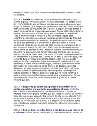 interés, lo mismo que todo lo demás en las relaciones humanas, debe
ser sincero.
REGLA 2. Sonría. Las acciones dicen más que las palabras, y una
sonrisa expresa: "Me gusta usted. Me causa felicidad. Me alegro tanto
de verlo". Hablo de una verdadera sonrisa, que alegre el corazón, que
venga de adentro, que valga buen precio en el mercado.Tiene usted que
disfrutar cuando se encuentra con la gente, si espera que los demás lo
pasen bien cuando se encuentran con usted. Si está solo, silbe o tararee
o cante. Proceda como si fuera feliz y eso contribuirá a hacerlo feliz.
Todo el mundo busca la felicidad, y hay un medio seguro para
encontrarla. Consiste en controlar nuestros pensamientos. La felicidad
no depende de condiciones externas, depende de condiciones internas.
No es lo que tenemos o lo que somos o donde estamos o lo que
realizamos, nada de eso, lo que nos hace felices o desgraciados. Es lo
que pensamos acerca de todo ello. "Casi todas las personas son tan
felices como se deciden a serlo" Abraham Lincoln. "El hombre cuya cara
no sonríe no debe abrir una tienda" Proverbio chino. El valor de una
sonrisa: No cuesta nada, pero crea mucho. Enriquece a quienes reciben,
sin empobrecer a quienes dan. Ocurre en un abrir y cerrar de ojos, y su
recuerdo dura a veces para siempre. Nadie es tan rico que pueda
pasarse sin ella, y nadie tan pobre que no pueda enriquecer por sus
beneficios. Crea la felicidad en el hogar, alienta la buena voluntad en
losnegocios es la contraseña de los amigos. Es descanso para los
fatigados, luz para los decepcionados, sol para los tristes, y el mejor
antídoto contra las preocupaciones. Pero no puede ser comprada,
pedida, prestada o robada, porque es algo que no rinde beneficio a
nadie a menos que sea brindada espontánea y gratuitamente. Porque
nadie necesita tanto una sonrisa como aquel a quien no le queda
ninguna que dar.
REGLA 3. Recuerde que para toda persona, su nombre es el
sonido más dulce e importante en cualquier idioma. Jim Farley
descubrió al principio de su vida que el común de los hombres se
interesa más por su propio nombre que por todos los demás de la tierra.
Haga el esfuerzo por aprender los nombre de pila (preste atención). El
nombre pone aparte al individuo; lo hace sentir único entre todos los
demás. La información que damos, o la pregunta que hacemos, toma
una importancia especial cuando le agregamos el nombre de nuestro
interlocutor.
REGLA 4. Sea un buen oyente. Anime a los demás a que hablen de
sí mismos. Le hice pensar que yo era un buen conversador cuando, en
 