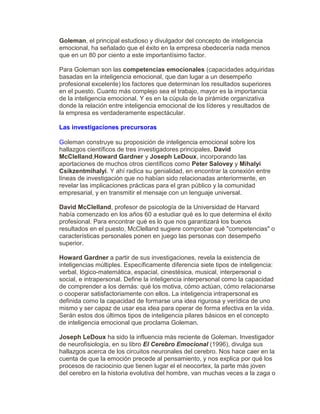 Goleman, el principal estudioso y divulgador del concepto de inteligencia
emocional, ha señalado que el éxito en la empresa obedecería nada menos
que en un 80 por ciento a este importantísimo factor.
Para Goleman son las competencias emocionales (capacidades adquiridas
basadas en la inteligencia emocional, que dan lugar a un desempeño
profesional excelente) los factores que determinan los resultados superiores
en el puesto. Cuanto más complejo sea el trabajo, mayor es la importancia
de la inteligencia emocional. Y es en la cúpula de la pirámide organizativa
donde la relación entre inteligencia emocional de los líderes y resultados de
la empresa es verdaderamente espectácular.
Las investigaciones precursoras
Goleman construye su proposición de inteligencia emocional sobre los
hallazgos científicos de tres investigadores principales, David
McClelland,Howard Gardner y Joseph LeDoux, incorporando las
aportaciones de muchos otros científicos como Peter Salovey y Mihalyi
Csikzentmihalyi. Y ahí radica su genialidad, en encontrar la conexión entre
líneas de investigación que no habían sido relacionadas anteriormente, en
revelar las implicaciones prácticas para el gran público y la comunidad
empresarial, y en transmitir el mensaje con un lenguaje universal.
David McClelland, profesor de psicología de la Universidad de Harvard
había comenzado en los años 60 a estudiar qué es lo que determina el éxito
profesional. Para encontrar qué es lo que nos garantizará los buenos
resultados en el puesto, McClelland sugiere comprobar qué "competencias" o
características personales ponen en juego las personas con desempeño
superior.
Howard Gardner a partir de sus investigaciones, revela la existencia de
inteligencias múltiples. Específicamente diferencia siete tipos de inteligencia:
verbal, lógico-matemática, espacial, cinestésica, musical, interpersonal o
social, e intrapersonal. Define la inteligencia interpersonal como la capacidad
de comprender a los demás: qué los motiva, cómo actúan, cómo relacionarse
o cooperar satisfactoriamente con ellos. La inteligencia intrapersonal es
definida como la capacidad de formarse una idea rigurosa y verídica de uno
mismo y ser capaz de usar esa idea para operar de forma efectiva en la vida.
Serán estos dos últimos tipos de inteligencia pilares básicos en el concepto
de inteligencia emocional que proclama Goleman.
Joseph LeDoux ha sido la influencia más reciente de Goleman. Investigador
de neurofisiología, en su libro El Cerebro Emocional (1996), divulga sus
hallazgos acerca de los circuitos neuronales del cerebro. Nos hace caer en la
cuenta de que la emoción precede al pensamiento, y nos explica por qué los
procesos de raciocinio que tienen lugar el el neocortex, la parte más joven
del cerebro en la historia evolutiva del hombre, van muchas veces a la zaga o
 