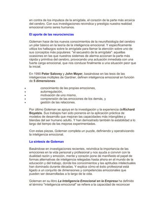 en contra de los impulsos de la amígdala, el corazón de la parte más arcaíca
del cerebro. Con sus investigaciones reivindica y prestigia nuestra realidad
emocional como seres humanos.
El aporte de las neurociencias
Goleman hace de los nuevos conocimientos de la neurofisiología del cerebro
un pilar básico en la teoría de la inteligencia emocional. Y específicamente
utiliza los hallazgos sobre la amígdala para llamar la atención sobre uno de
sus conceptos más populares: "el secuestro de la amígdala": aquellas
ocasiones en las que nuestros sistemas de alarma accionan la parte más
rápida y primitiva del cerebro, provocando una actuación inmediata con una
fuerte carga emocional, que nos conduce finalmente a una situación peor que
la inicial.
En 1990 Peter Salovey y John Mayer, basándose en las tesis de las
inteligencias múltiples de Gardner, definen inteligencia emocional en función
de 5 dimensiones:
 conocimiento de las propias emociones,
 autorregulación,
 motivación de uno mismo,
 comprensión de las emociones de los demás, y
 gestión de las relaciones.
Por último Goleman se apoya en la investigación y la experiencia deRichard
Boyatzis. Sus trabajos han sido pioneros en la aplicación práctica de
modelos de desarrollo que mejoran las capacidades más intangibles y
blandas del ser humano adulto. Y han demostrado también la estabilidad a lo
largo del tiempo de las mejoras experimentadas.
Con estas piezas, Goleman completa un puzzle, definiendo y operativizando
la inteligencia emocional.
La síntesis de Goleman
Basándose en investigaciones recientes, reivindica la importancia de las
emociones en la vida personal y profesional y nos ayuda a convivir con la
dualidad razón y emoción, mente y corazón pone de manifiesto el papel de
formas alternativas de inteligencia relegadas hasta ahora en el mundo de la
educación y del trabajo, donde los conocimientos y las aptitudes intelectuales
han dominado durante décadas. Y explica cómo el éxito profesional está
ligado a un conjunto de dimensiones y competencias emocionales que
pueden ser desarrolladas a lo largo de la vida.
Goleman en su libro La Inteligencia Emocional en la Empresa ha definido
el término "inteligencia emocional" se refiere a la capacidad de reconocer
 