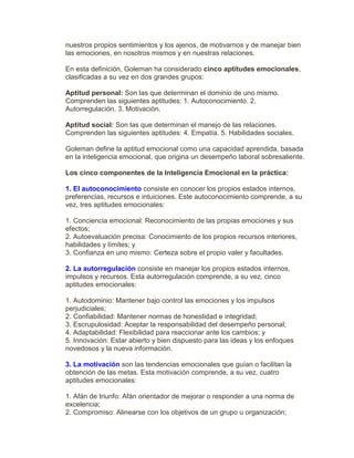 nuestros propios sentimientos y los ajenos, de motivarnos y de manejar bien
las emociones, en nosotros mismos y en nuestras relaciones.
En esta definición, Goleman ha considerado cinco aptitudes emocionales,
clasificadas a su vez en dos grandes grupos:
Aptitud personal: Son las que determinan el dominio de uno mismo.
Comprenden las siguientes aptitudes: 1. Autoconocimiento. 2.
Autorregulación. 3. Motivación.
Aptitud social: Son las que determinan el manejo de las relaciones.
Comprenden las siguientes aptitudes: 4. Empatía. 5. Habilidades sociales.
Goleman define la aptitud emocional como una capacidad aprendida, basada
en la inteligencia emocional, que origina un desempeño laboral sobresaliente.
Los cinco componentes de la Inteligencia Emocional en la práctica:
1. El autoconocimiento consiste en conocer los propios estados internos,
preferencias, recursos e intuiciones. Este autoconocimiento comprende, a su
vez, tres aptitudes emocionales:
1. Conciencia emocional: Reconocimiento de las propias emociones y sus
efectos;
2. Autoevaluación precisa: Conocimiento de los propios recursos interiores,
habilidades y límites; y
3. Confianza en uno mismo: Certeza sobre el propio valer y facultades.
2. La autorregulación consiste en manejar los propios estados internos,
impulsos y recursos. Esta autorregulación comprende, a su vez, cinco
aptitudes emocionales:
1. Autodominio: Mantener bajo control las emociones y los impulsos
perjudiciales;
2. Confiabilidad: Mantener normas de honestidad e integridad;
3. Escrupulosidad: Aceptar la responsabilidad del desempeño personal;
4. Adaptabilidad: Flexibilidad para reaccionar ante los cambios; y
5. Innovación: Estar abierto y bien dispuesto para las ideas y los enfoques
novedosos y la nueva información.
3. La motivación son las tendencias emocionales que guían o facilitan la
obtención de las metas. Esta motivación comprende, a su vez, cuatro
aptitudes emocionales:
1. Afán de triunfo: Afán orientador de mejorar o responder a una norma de
excelencia;
2. Compromiso: Alinearse con los objetivos de un grupo u organización;
 