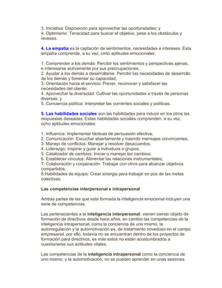 3. Iniciativa: Disposición para aprovechar las oportunidades; y
4. Optimismo: Tenacidad para buscar el objetivo, pese a los obstáculos y
reveses.
4. La empatía es la captación de sentimientos, necesidades e intereses. Esta
empatía comprende, a su vez, cinto aptitudes emocionales:
1. Comprender a los demás: Percibir los sentimientos y perspectivas ajenas,
e interesarse activamente por sus preocupaciones;
2. Ayudar a los demás a desarrollarse: Percibir las necesidades de desarrollo
de los demás y fomentar su capacidad;
3. Orientación hacia el servicio: Prever, reconocer y satisfacer las
necesidades del cliente;
4. Aprovechar la diversidad: Cultivar las oportunidades a través de personas
diversas; y
5. Conciencia política: Interpretar las corrientes sociales y políticas.
5. Las habilidades sociales son las habilidades para inducir en los otros las
respuestas deseadas. Estas habilidades sociales comprenden, a su vez,
ocho aptitudes emocionales:
1. Influencia: Implementar tácticas de persuasión efectiva;
2. Comunicación: Escuchar abiertamente y trasmitir mensajes convincentes;
3. Manejo de conflictos: Manejar y resolver desacuerdos;
4. Liderazgo: Inspirar y guiar a individuos o grupos;
5. Catalizador de cambios: Iniciar o manejar los cambios;
6. Establecer vínculos: Alimentar las relaciones instrumentales;
7. Colaboración y cooperación: Trabajar con otros para alcanzar objetivos
compartidos;
8.Habilidades de equipo: Crear sinergia para trabajar en pos de las metas
colectivas.
Las competencias interpersonal e intrapersonal
Ambas partes de las que está formada la inteligencia emocional incluyen una
serie de competencias.
Las pertenecientes a la inteligencia interpersonal, vienen siendo objeto de
formación de directivos desde hace años, en cambio las competencias de la
inteligencia intrapersonal, como la conciencia de uno mismo, la
autorregulación y la automotivación es, de tratamiento novedoso en el campo
empresarial, por ello, todavía no se encuentran dentro de los proyectos de
formación para directivos, es más estos no están acostumbrados a
cuestionarse sus actitudes vitales.
Las competencias de la inteligencia intrapersonal como la conciencia de
uno mismo, y la automotivación, no se pueden aprender en unas sesiones
 