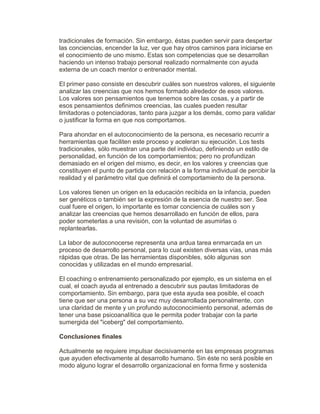 tradicionales de formación. Sin embargo, éstas pueden servir para despertar
las conciencias, encender la luz, ver que hay otros caminos para iniciarse en
el conocimiento de uno mismo. Estas son competencias que se desarrollan
haciendo un intenso trabajo personal realizado normalmente con ayuda
externa de un coach mentor o entrenador mental.
El primer paso consiste en descubrir cuáles son nuestros valores, el siguiente
analizar las creencias que nos hemos formado alrededor de esos valores.
Los valores son pensamientos que tenemos sobre las cosas, y a partir de
esos pensamientos definimos creencias, las cuales pueden resultar
limitadoras o potenciadoras, tanto para juzgar a los demás, como para validar
o justificar la forma en que nos comportamos.
Para ahondar en el autoconocimiento de la persona, es necesario recurrir a
herramientas que faciliten este proceso y aceleran su ejecución. Los tests
tradicionales, sólo muestran una parte del individuo, definiendo un estilo de
personalidad, en función de los comportamientos; pero no profundizan
demasiado en el origen del mismo, es decir, en los valores y creencias que
constituyen el punto de partida con relación a la forma individual de percibir la
realidad y el parámetro vital que definirá el comportamiento de la persona.
Los valores tienen un origen en la educación recibida en la infancia, pueden
ser genéticos o también ser la expresión de la esencia de nuestro ser. Sea
cual fuere el origen, lo importante es tomar conciencia de cuáles son y
analizar las creencias que hemos desarrollado en función de ellos, para
poder someterlas a una revisión, con la voluntad de asumirlas o
replantearlas.
La labor de autoconocerse representa una ardua tarea enmarcada en un
proceso de desarrollo personal, para lo cual existen diversas vías, unas más
rápidas que otras. De las herramientas disponibles, sólo algunas son
conocidas y utilizadas en el mundo empresarial.
El coaching o entrenamiento personalizado por ejemplo, es un sistema en el
cual, el coach ayuda al entrenado a descubrir sus pautas limitadoras de
comportamiento. Sin embargo, para que esta ayuda sea posible, el coach
tiene que ser una persona a su vez muy desarrollada personalmente, con
una claridad de mente y un profundo autoconocimiento personal, además de
tener una base psicoanalítica que le permita poder trabajar con la parte
sumergida del "iceberg" del comportamiento.
Conclusiones finales
Actualmente se requiere impulsar decisivamente en las empresas programas
que ayuden efectivamente al desarrollo humano. Sin éste no será posible en
modo alguno lograr el desarrollo organizacional en forma firme y sostenida
 