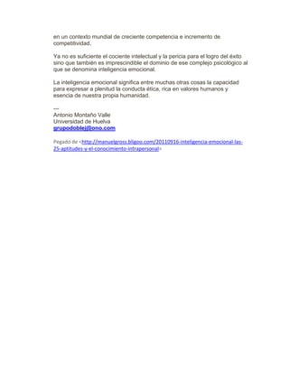 en un contexto mundial de creciente competencia e incremento de
competitividad.
Ya no es suficiente el cociente intelectual y la pericia para el logro del éxito
sino que también es imprescindible el dominio de ese complejo psicológico al
que se denomina inteligencia emocional.
La inteligencia emocional significa entre muchas otras cosas la capacidad
para expresar a plenitud la conducta ética, rica en valores humanos y
esencia de nuestra propia humanidad.
---
Antonio Montaño Valle
Universidad de Huelva
grupodoblej@ono.com
Pegado de <http://manuelgross.bligoo.com/20110916-inteligencia-emocional-las-
25-aptitudes-y-el-conocimiento-intrapersonal>
 