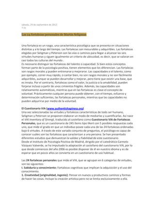 sábado, 29 de septiembre de 2012
7:31
Las 24 fortalezas personales de Martin Seligman
Una fortaleza es un rasgo, una característica psicológica que se presenta en situaciones
distintas y a lo largo del tiempo. Las fortalezas son mesurables y adquiribles. Las fortalezas
elegidas por Seligman y Peterson son las vías o caminos para llegar a alcanzar las seis
virtudes humanas y siguen igualmente un criterio de ubicuidad, es decir, que se valoran en
casi todas las culturas del mundo..
Es necesario distinguir las fortalezas del talento o capacidad. Si bien estos conceptos
forman parte de la psicología positiva, tienen elementos que los diferencian. Las fortalezas
son rasgos morales y pueden entrenarse y mejorarse. Las capacidades o el talento, como
por ejemplo, correr muy rápido, o cantar bien, no son rasgos morales y no son fácilmente
adquiribles, aunque se pueden desarrollar y mejorar, pero tiene que existir una base, que
es innata. Por el contrario, fortalezas como el valor, la justicia o la amabilidad, pueden
forjarse incluso a partir de unos cimientos frágiles. Además, las capacidades son
relativamente automáticas, mientras que en las fortalezas es clave el concepto de
voluntad. Prácticamente cualquier persona puede obtener, con el tiempo, esfuerzo y
determinación suficientes, las fortalezas personales, mientras que las capacidades no
pueden adquirirse por medio de la voluntad.
El Cuestionario VIA (www.authentichapiness.org)
Una vez seleccionadas las virtudes y fortalezas características de todo ser humano,
Seligman y Peterson se proponen elaborar un modo de mediarlas y cuantificarlas. Así nace
el VIA Inventory of Strengt, traducido al castellano como Cuestionario VIA de Fortalezas
Personales, que es un cuestionario de 245 ítems tipo líkert con 5 posibles respuestas cada
uno, que mide el grado en que un individuo posee cada una de las 24 fortalezas ordenadas
bajo 6 virtudes. A través de este variado conjunto de preguntas, el psicólogo es capaz de
conocer cuáles son las fortalezas que caracterizan a una persona. Se han presentado
diferentes estudios que demuestran la validez y fiabilidad de este cuestionario.
Desde el Instituto de Psicología Positiva de Madrid, dirigido por el catedrático Carmelo
Vázquez Valverde, se ha impulsado la adaptación al castellano del cuestionario VIA, por lo
que desde comienzos del año 2006 es posible disponer de él en nuestro idioma y es de
esperar que en pocos años se convierta en un cuestionario de uso habitual.
Las 24 fortalezas personales que mide el VIA, que se agrupan en 6 categorías de virtudes,
son las siguientes:
I. Sabiduría y conocimiento: Fortalezas cognitivas que implican la adquisición y el uso del
conocimiento.
1. Creatividad [originalidad, ingenio]: Pensar en nuevos y productivos caminos y formas
de hacer las cosas. Incluye la creación artística pero no se limita exclusivamente a ella.
 