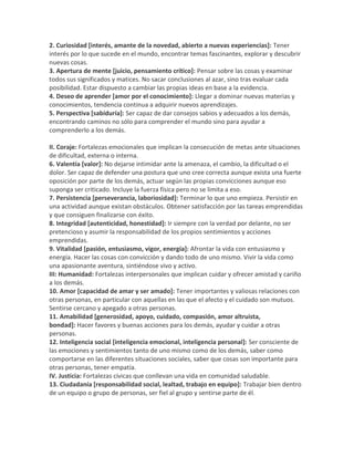 2. Curiosidad [interés, amante de la novedad, abierto a nuevas experiencias]: Tener
interés por lo que sucede en el mundo, encontrar temas fascinantes, explorar y descubrir
nuevas cosas.
3. Apertura de mente [juicio, pensamiento crítico]: Pensar sobre las cosas y examinar
todos sus significados y matices. No sacar conclusiones al azar, sino tras evaluar cada
posibilidad. Estar dispuesto a cambiar las propias ideas en base a la evidencia.
4. Deseo de aprender [amor por el conocimiento]: Llegar a dominar nuevas materias y
conocimientos, tendencia continua a adquirir nuevos aprendizajes.
5. Perspectiva [sabiduría]: Ser capaz de dar consejos sabios y adecuados a los demás,
encontrando caminos no sólo para comprender el mundo sino para ayudar a
comprenderlo a los demás.
II. Coraje: Fortalezas emocionales que implican la consecución de metas ante situaciones
de dificultad, externa o interna.
6. Valentía [valor]: No dejarse intimidar ante la amenaza, el cambio, la dificultad o el
dolor. Ser capaz de defender una postura que uno cree correcta aunque exista una fuerte
oposición por parte de los demás, actuar según las propias convicciones aunque eso
suponga ser criticado. Incluye la fuerza física pero no se limita a eso.
7. Persistencia [perseverancia, laboriosidad]: Terminar lo que uno empieza. Persistir en
una actividad aunque existan obstáculos. Obtener satisfacción por las tareas emprendidas
y que consiguen finalizarse con éxito.
8. Integridad [autenticidad, honestidad]: Ir siempre con la verdad por delante, no ser
pretencioso y asumir la responsabilidad de los propios sentimientos y acciones
emprendidas.
9. Vitalidad [pasión, entusiasmo, vigor, energía]: Afrontar la vida con entusiasmo y
energía. Hacer las cosas con convicción y dando todo de uno mismo. Vivir la vida como
una apasionante aventura, sintiéndose vivo y activo.
III: Humanidad: Fortalezas interpersonales que implican cuidar y ofrecer amistad y cariño
a los demás.
10. Amor [capacidad de amar y ser amado]: Tener importantes y valiosas relaciones con
otras personas, en particular con aquellas en las que el afecto y el cuidado son mutuos.
Sentirse cercano y apegado a otras personas.
11. Amabilidad [generosidad, apoyo, cuidado, compasión, amor altruista,
bondad]: Hacer favores y buenas acciones para los demás, ayudar y cuidar a otras
personas.
12. Inteligencia social [inteligencia emocional, inteligencia personal]: Ser consciente de
las emociones y sentimientos tanto de uno mismo como de los demás, saber como
comportarse en las diferentes situaciones sociales, saber que cosas son importante para
otras personas, tener empatía.
IV. Justicia: Fortalezas cívicas que conllevan una vida en comunidad saludable.
13. Ciudadanía [responsabilidad social, lealtad, trabajo en equipo]: Trabajar bien dentro
de un equipo o grupo de personas, ser fiel al grupo y sentirse parte de él.
 