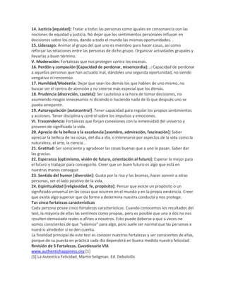 14. Justicia [equidad]: Tratar a todas las personas como iguales en consonancia con las
nociones de equidad y justicia. No dejar que los sentimientos personales influyan en
decisiones sobre los otros, dando a todo el mundo las mismas oportunidades. .
15. Liderazgo: Animar al grupo del que uno es miembro para hacer cosas, así como
reforzar las relaciones entre las personas de dicho grupo. Organizar actividades grupales y
llevarlas a buen término.
V. Moderación: Fortalezas que nos protegen contra los excesos.
16. Perdón y compasión [Capacidad de perdonar, misericordia]: .: Capacidad de perdonar
a aquellas personas que han actuado mal, dándoles una segunda oportunidad, no siendo
vengativo ni rencoroso.
17. Humildad/Modestia: Dejar que sean los demás los que hablen de uno mismo, no
buscar ser el centro de atención y no creerse más especial que los demás.
18. Prudencia [discreción, cautela]: Ser cauteloso a la hora de tomar decisiones, no
asumiendo riesgos innecesarios ni diciendo o haciendo nada de lo que después uno se
pueda arrepentir.
19. Autoregulación [autocontrol]: Tener capacidad para regular los propios sentimientos
y acciones. Tener disciplina y control sobre los impulsos y emociones.
VI. Trascendencia: Fortalezas que forjan conexiones con la inmensidad del universo y
proveen de significado la vida.
20. Aprecio de la belleza y la excelencia [asombro, admiración, fascinación]: Saber
apreciar la belleza de las cosas, del día a día, o interesarse por aspectos de la vida como la
naturaleza, el arte, la ciencia...
21. Gratitud: Ser consciente y agradecer las cosas buenas que a uno le pasan. Saber dar
las gracias.
22. Esperanza [optimismo, visión de futuro, orientación al futuro]: Esperar lo mejor para
el futuro y trabajar para conseguirlo. Creer que un buen futuro es algo que está en
nuestras manos conseguir.
23. Sentido del humor [diversión]: Gusto por la risa y las bromas, hacer sonreír a otras
personas, ver el lado positivo de la vida.
24. Espiritualidad [religiosidad, fe, propósito]: Pensar que existe un propósito o un
significado universal en las cosas que ocurren en el mundo y en la propia existencia. Creer
que existe algo superior que da forma a determina nuestra conducta y nos protege.
Tus cinco fortalezas características
Cada persona posee cinco fortalezas características. Cuando conocemos los resultados del
test, la mayoría de ellas las sentimos como propias, pero es posible que una o dos no nos
resulten demasiado reales o afines a nosotros. Esto puede deberse a que a veces no
somos conscientes de que “valemos” para algo, pero suele ser normal que las personas a
nuestro alrededor sí se den cuenta.
La finalidad principal de este test es conocer nuestras fortalezas y ser conscientes de ellas,
porque de su puesta en práctica cada día dependerá en buena medida nuestra felicidad.
Revisión de 5 Fortalezas. Cuestionario VIA
www.authentichappiness.org [1]
[1] La Autentica Felicidad, Martin Seligman. Ed. Debolsillo
 