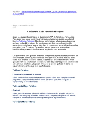 Pegado de <http://martinseligman.blogspot.com/2011/10/las-24-fortalezas-personales-
de-martin.html>
sábado, 29 de septiembre de 2012
13:35
Cuestionario VIA de Fortalezas Principales
Éstas son sus puntuaciones en el Cuestionario VIA de Fortalezas Personales.
Para saber más sobre cómo interpretar sus puntuaciones, puede consultar el
libro La Auténtica Felicidad. El orden de las fortalezas refleja sus puntuaciones
globales en las 24 fortalezas del cuestionario, es decir, en qué grado están
presentes en usted cada una de ellas. Las cinco primeras, especialmente aquellas
marcadas como Fortalezas Personales, son las que podría tener más en
consideración para encontrar formas de emplearlas más a menudo.
Los porcentajes y los gráficos de barras comparan sus puntuaciones generales en
cada fortaleza, con las puntuaciones de otras personas. Cuanto más alta es la
barra, más difícil es encontrar a otras personas que presenten el mismo nivel
que usted en esa fortaleza en concreto. El resto de personas pueden tener niveles
altos en unas fortalezas y bajos en otros, por lo que los gráficos de barra no
siguen el mismo orden que el de sus fortalezas.
Tu Mejor Fortaleza
Curiosidad e interés en el mundo
Usted se muestra curioso sobre todas las cosas. Usted está siempre haciendo
preguntas, y encuentra fascinantes todos los temas y asuntos. Le gusta la
exploración y el descubrimiento.
Tu Segunda Mejor Fortaleza
Gratitud
Usted es consciente de las cosas buenas que le suceden, y nunca las da por
hechas. Sus amigos y familiares saben que es una persona agradecida porque
siempre se toma el tiempo necesario para expresar agradecimiento.
Tu Tercera Mejor Fortaleza
 