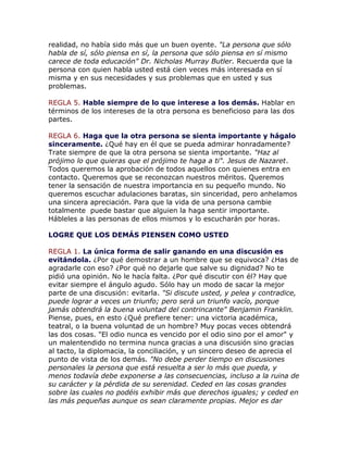realidad, no había sido más que un buen oyente. "La persona que sólo
habla de sí, sólo piensa en sí, la persona que sólo piensa en sí mismo
carece de toda educación" Dr. Nicholas Murray Butler. Recuerda que la
persona con quien habla usted está cien veces más interesada en sí
misma y en sus necesidades y sus problemas que en usted y sus
problemas.
REGLA 5. Hable siempre de lo que interese a los demás. Hablar en
términos de los intereses de la otra persona es beneficioso para las dos
partes.
REGLA 6. Haga que la otra persona se sienta importante y hágalo
sinceramente. ¿Qué hay en él que se pueda admirar honradamente?
Trate siempre de que la otra persona se sienta importante. "Haz al
prójimo lo que quieras que el prójimo te haga a ti". Jesus de Nazaret.
Todos queremos la aprobación de todos aquellos con quienes entra en
contacto. Queremos que se reconozcan nuestros méritos. Queremos
tener la sensación de nuestra importancia en su pequeño mundo. No
queremos escuchar adulaciones baratas, sin sinceridad, pero anhelamos
una sincera apreciación. Para que la vida de una persona cambie
totalmente puede bastar que alguien la haga sentir importante.
Hábleles a las personas de ellos mismos y lo escucharán por horas.
LOGRE QUE LOS DEMÁS PIENSEN COMO USTED
REGLA 1. La única forma de salir ganando en una discusión es
evitándola. ¿Por qué demostrar a un hombre que se equivoca? ¿Has de
agradarle con eso? ¿Por qué no dejarle que salve su dignidad? No te
pidió una opinión. No le hacía falta. ¿Por qué discutir con él? Hay que
evitar siempre el ángulo agudo. Sólo hay un modo de sacar la mejor
parte de una discusión: evitarla. "Si discute usted, y pelea y contradice,
puede lograr a veces un triunfo; pero será un triunfo vacío, porque
jamás obtendrá la buena voluntad del contrincante" Benjamin Franklin.
Piense, pues, en esto ¿Qué prefiere tener: una victoria académica,
teatral, o la buena voluntad de un hombre? Muy pocas veces obtendrá
las dos cosas. "El odio nunca es vencido por el odio sino por el amor" y
un malentendido no termina nunca gracias a una discusión sino gracias
al tacto, la diplomacia, la conciliación, y un sincero deseo de aprecia el
punto de vista de los demás. "No debe perder tiempo en discusiones
personales la persona que está resuelta a ser lo más que pueda, y
menos todavía debe exponerse a las consecuencias, incluso a la ruina de
su carácter y la pérdida de su serenidad. Ceded en las cosas grandes
sobre las cuales no podéis exhibir más que derechos iguales; y ceded en
las más pequeñas aunque os sean claramente propias. Mejor es dar
 