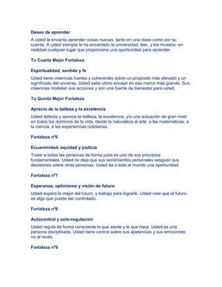 Deseo de aprender
A usted le encanta aprender cosas nuevas, tanto en una clase como por su
cuenta; A usted siempre le ha encantado la universidad, leer, y los museos -en
realidad cualquier lugar que proporcione una oportunidad para aprender.
Tu Cuarta Mejor Fortaleza
Espiritualidad, sentido y fe
Usted tiene creencias fuertes y coherentes sobre un propósito más elevado y un
significado del universo. Usted sabe cómo encajar en ese marco más grande. Sus
creencias modelan sus acciones y son una fuente de bienestar para usted.
Tu Quinta Mejor Fortaleza
Aprecio de la belleza y la excelencia
Usted detecta y aprecia la belleza, la excelencia, y/o una actuación de gran nivel
en todos los dominios de la vida, desde la naturaleza al arte, a las matemáticas, a
la ciencia, a las experiencias cotidianas.
Fortaleza nº6
Ecuanimidad, equidad y justicia
Tratar a todas las personas de forma justa es uno de sus principios
fundamentales. Usted no deja que sus sentimientos personales sesguen sus
decisiones sobre otras personas. Usted da a todo el mundo una oportunidad.
Fortaleza nº7
Esperanza, optimismo y visión de futuro
Usted espera lo mejor del futuro, y trabaja para lograrlo. Usted cree que el futuro
es algo que puede ser controlado.
Fortaleza nº8
Autocontrol y auto-regulación
Usted regula de forma consciente lo que siente y lo que hace. Usted es una
persona disciplinada. Usted tiene control sobre sus apetencias y sus emociones,
no al revés.
Fortaleza nº9
 