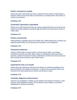 Iluisión, entusiasmo y energía
Sea lo que sea lo que tenga que hacer, usted se acerca a ello con entusiasmo y
energía. Usted nunca hace nada con desinterés o a medias tintas. Para usted, la
vida es una aventura.
Fortaleza nº10
Creatividad, ingenuidad y originalidad
Pensar en nuevas formas de hacer las cosas es algo esencial en su forma de ser.
Usted nunca está satisfecho haciendo algo de la forma convencional si existe un
modo mejor.
Fortaleza nº11
Perdón y misericordia
Usted perdona a aquellos que le han tratado mal. Usted siempre da a la gente una
segunda oportunidad. Su principio guía es el perdón y no la venganza.
Fortaleza nº12
Perspectiva (sabiduría)
Aunque usted puede no pensar sobre sí mismo que es sabio, sus amigos
mantienen esa visión de usted. Ellos valoran su perspectiva sobre las cosas y
recurren a usted en busca de consejo. Usted tiene una forma de mirar la vida que
tiene sentido para los demás y para usted mismo.
Fortaleza nº13
Capacidad de amar y ser amado
Usted valora las relaciones íntimas con los demás, en particular aquéllas en las
que el compartir y el cuidado es recíproco. La gente a la que quiene siente muy
cercana es la misma gente que le siente muy cercano a usted.
Fortaleza nº14
Tenacidad, diligencia y perseverancia
Usted es muy trabajador y finaliza lo que empieza. No importa el proyecto, usted
saca las cosas adelante a tiempo. No se distrae cuando trabaja, y encuentra
satisfacción en terminar las tareas.
Fortaleza nº15
 