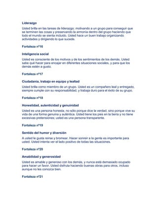 Liderazgo
Usted brilla en las tareas de liderazgo: motivando a un grupo para conseguir que
se terminen las cosas y preservando la armonía dentro del grupo haciendo que
todo el mundo se sienta incluido. Usted hace un buen trabajo organizando
actividades y dirigiendo lo que sucede.
Fortaleza nº16
Inteligencia social
Usted es consciente de los motivos y de los sentimientos de los demás. Usted
sabe qué hacer para encajar en diferentes situaciones sociales, y para que los
demás estén a gusto.
Fortaleza nº17
Ciudadanía, trabajo en equipo y lealtad
Usted brilla como miembro de un grupo. Usted es un compañero leal y entregado,
siempre cumple con su responsabilidad, y trabaja duro para el éxito de su grupo.
Fortaleza nº18
Honestidad, autenticidad y genuinidad
Usted es una persona honesta, no sólo porque dice la verdad, sino porque vive su
vida de una forma genuina y auténtica. Usted tiene los pies en la tierra y no tiene
excesivas pretensiones; usted es una persona transparente.
Fortaleza nº19
Sentido del humor y diversión
A usted le gusta reirse y bromear. Hacer sonreir a la gente es importante para
usted. Usted intenta ver el lado positivo de todas las situaciones.
Fortaleza nº20
Amabilidad y generosidad
Usted es amable y generoso con los demás, y nunca está demasiado ocupado
para hacer un favor. Usted disfruta haciendo buenas obras para otros, incluso
aunque no les conozca bien.
Fortaleza nº21
 
