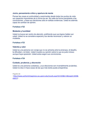 Juicio, pensamiento crítico y apertura de mente
Pensar las cosas en profundidad y examinarlas desde todos los puntos de vista
son aspectos importantes de tu forma de ser. No salta de forma precipitada a las
conclusiones, y basa sus decisiones sólo en sólidas evidencias. Usted es además
capaz de cambiar de opinión.
Fortaleza nº22
Modestia y humildad
Usted no busca ser centro de atención, prefiriendo que sus logros hablen por
usted. Usted no se considera especial y los demás reconocen y valoran su
modestia.
Fortaleza nº23
Valentía y valor
Usted es una persona con coraje que no se achanta ante la amenaza, el desafío,
la dificultad, o el dolor. Usted muestra su opinión sobre lo que es justo incluso
aunque haya oposición. Usted actúa según sus convicciones.
Fortaleza nº24
Cuidado, prudencia, y discreción
Usted es una persona cuidadosa, y sus elecciones son invariablmente prudentes.
Usted no dice ni hace cosas de las que más tarde pueda arrepentirse.
Pegado de
<http://www.authentichappiness.sas.upenn.edu/results.aspx?id=310&it=1&langid=1034&
viait=1>
 
