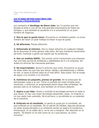 sábado, 29 de septiembre de 2012
13:37
Las 12 reglas del éxito según Steve Jobs
Negocios y Emprendimiento
Les comparto el decálogo de Steve Jobs, los 12 puntos que han
llevado al éxito a uno de los más grandes empresarios de todos los
tiempos, y que también te ayudaran a ti a convertirte en un gran
hombre de negocios.
1. Haz lo que te gusta hacer. Encuentra tu verdadera pasión. La única
manera de hacer un gran trabajo es hacer lo que te gusta.
2. Sé diferente. Piensa diferente.
3. Esfuerzate al máximo. Haz tu mejor esfuerzo en cualquier trabajo.
No te duermas! El éxito genera más éxito. Así que mantente hambriento
de éxito. Contrata a gente con pasión por la excelencia.
4. Haz un análisis DAFO.. Tan pronto como inicies/crees una empresa
haz una lista escrita de fortalezas y debilidades de ti y tu empresa. No
dudes en eliminar las manzanas podridas.
5. Sé emprendedor. Busca lo próximo que viene. Encuentra un grupo
de ideas sobre las que hay que actuar rápida y decididamente y métete
en eso. A veces el primer paso es el más difícil. Solo hazlo! Ten el coraje
de seguir a tu corazón y tu intuición.
6. Comienza en pequeño, piensa en grande. No te preocupes de
demasiadas cosas a la vez. Toma un puñado de cosas simples para
comenzar, y entonces ve progresando hacia cosas más complejas. No
pienses solo en el mañana, sino también en el futuro distante.
7. Aspira a ser líder. Posee y controla la tecnología primaria en todo lo
que haces. Si hay una mejor tecnología disponible, úsala, no importa si
no hay nadie más usándola. Sé el primero, y conviértelo en un estándar
de la industria.
8. Enfócate en el resultado. La gente te juzga por el resultado, así
que enfócate en el resultado. Sé un patrón de calidad. Algunas personas
no están acostumbradas a un ambiente donde se espera la excelencia.
Promociona. Si no saben de ti, no te van a comprar. Pon atención en el
diseño. "El diseño no es solo como se ve o qué parece, es como
funciona."
 