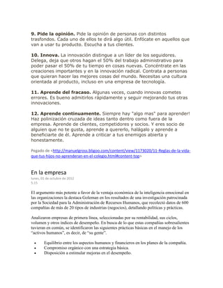 9. Pide la opinión. Pide la opinión de personas con distintos
trasfondos. Cada uno de ellos te dirá algo útil. Enfócate en aquellos que
van a usar tu producto. Escucha a tus clientes.
10. Innova. La innovación distingue a un líder de los seguidores.
Delega, deja que otros hagan el 50% del trabajo administrativo para
poder pasar el 50% de tu tiempo en cosas nuevas. Concéntrate en las
creaciones importantes y en la innovación radical. Contrata a personas
que quieran hacer las mejores cosas del mundo. Necesitas una cultura
orientada al producto, incluso en una empresa de tecnología.
11. Aprende del fracaso. Algunas veces, cuando innovas cometes
errores. Es bueno admitirlos rápidamente y seguir mejorando tus otras
innovaciones.
12. Aprende continuamente. Siempre hay "algo mas" para aprender!
Haz polinización cruzada de ideas tanto dentro como fuera de la
empresa. Aprende de clientes, competidores y socios. Y eres socio de
alguien que no te gusta, aprende a quererlo, halágalo y aprende a
beneficiarte de él. Aprende a criticar a tus enemigos abierta y
honestamente.
Pegado de <http://manuelgross.bligoo.com/content/view/1173020/11-Reglas-de-la-vida-
que-tus-hijos-no-aprenderan-en-el-colegio.html#content-top>
En la empresa
lunes, 01 de octubre de 2012
5:15
El argumento más potente a favor de la ventaja económica de la inteligencia emocional en
las organizaciones la destaca Goleman en los resultados de una investigación patrocinada
por la Sociedad para la Administración de Recursos Humanos, que recolectó datos de 600
compañías de más de 20 tipos de industrias (negocios), detallando políticas y prácticas.
Analizaron empresas de primera línea, seleccionadas por su rentabilidad, sus ciclos,
volumen y otros índices de desempeño. En busca de lo que estas compañías sobresalientes
tuvieran en común, se identificaron las siguientes prácticas básicas en el manejo de los
“activos humanos”, es decir, de “su gente”.
 Equilibrio entre los aspectos humanos y financieros en los planes de la compañía.
 Compromiso orgánico con una estrategia básica.
 Disposición a estimular mejoras en el desempeño.
 