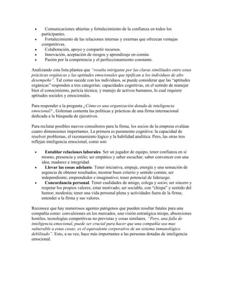  Comunicaciones abiertas y fortalecimiento de la confianza en todos los
participantes.
 Fortalecimiento de las relaciones internas y externas que ofrezcan ventajas
competitivas.
 Colaboración, apoyo y compartir recursos.
 Innovación, aceptación de riesgos y aprendizaje en común.
 Pasión por la competencia y el perfeccionamiento constante.
Analizando esta lista plantea que “resulta intrigante por las claras similitudes entre estas
prácticas orgánicas y las aptitudes emocionales que tipifican a los individuos de alto
desempeño”. Tal como sucede con los individuos, se puede considerar que las “aptitudes
orgánicas” responden a tres categorías: capacidades cognitivas, en el sentido de manejar
bien el conocimiento, pericia técnica; y manejo de activos humanos, lo cual requiere
aptitudes sociales y emocionales.
Para responder a la pregunta ¿Cómo es una organización dotada de inteligencia
emocional? , Goleman comenta las políticas y prácticas de una firma internacional
dedicada a la búsqueda de ejecutivos.
Para reclutar posibles nuevos consultores para la firma, los socios de la empresa evalúan
cuatro dimensiones importantes. La primera es puramente cognitiva: la capacidad de
resolver problemas, el razonamiento lógico y la habilidad analítica. Pero, las otras tres
reflejan inteligencia emocional, como son:
 Entablar relaciones laborales. Ser un jugador de equipo, tener confianza en sí
mismo, presencia y estilo; ser empático y saber escuchar; saber convencer con una
idea; madurez e integridad.
 Llevar las cosas adelante. Tener iniciativa, empuje, energía y una sensación de
urgencia de obtener resultados; mostrar buen criterio y sentido común; ser
independiente; emprendedor e imaginativo; tener potencial de liderazgo.
 Concordancia personal. Tener cualidades de amigo, colega y socio; ser sincero y
respetar los propios valores; estar motivado; ser sociable, con “chispa” y sentido del
humor; modestia; tener una vida personal plena y actividades fuera de la firma;
entender a la firma y sus valores.
Reconoce que hay numerosos agentes patógenos que pueden resultar fatales para una
compañía como: convulsiones en los mercados, una visión estratégica miope, absorciones
hostiles, tecnologías competitivas no previstas y cosas similares. “Pero, una falla de
inteligencia emocional, puede ser crucial para hacer que una compañía sea mas
vulnerable a estas cosas; es el equivalente corporativo de un sistema inmunológico
debilitado”. Esto, a su vez, hace más importantes a las personas dotadas de inteligencia
emocional.
 