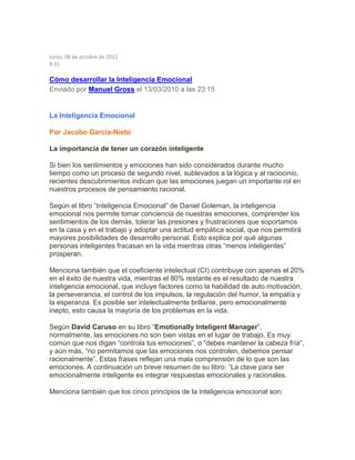 lunes, 08 de octubre de 2012
8:31
Cómo desarrollar la Inteligencia Emocional
Enviado por Manuel Gross el 13/03/2010 a las 23:15
La Inteligencia Emocional
Por Jacobo Garcia-Nieto
La importancia de tener un corazón inteligente
Si bien los sentimientos y emociones han sido considerados durante mucho
tiempo como un proceso de segundo nivel, sublevados a la lógica y al raciocinio,
recientes descubrimientos indican que las emociones juegan un importante rol en
nuestros procesos de pensamiento racional.
Según el libro “Inteligencia Emocional” de Daniel Goleman, la inteligencia
emocional nos permite tomar conciencia de nuestras emociones, comprender los
sentimientos de los demás, tolerar las presiones y frustraciones que soportamos
en la casa y en el trabajo y adoptar una actitud empática social, que nos permitirá
mayores posibilidades de desarrollo personal. Esto explica por qué algunas
personas inteligentes fracasan en la vida mientras otras “menos inteligentes”
prosperan.
Menciona también que el coeficiente intelectual (CI) contribuye con apenas el 20%
en el éxito de nuestra vida, mientras el 80% restante es el resultado de nuestra
inteligencia emocional, que incluye factores como la habilidad de auto motivación,
la perseverancia, el control de los impulsos, la regulación del humor, la empatía y
la esperanza. Es posible ser intelectualmente brillante, pero emocionalmente
inepto, esto causa la mayoría de los problemas en la vida.
Según David Caruso en su libro “Emotionally Inteligent Manager”,
normalmente, las emociones no son bien vistas en el lugar de trabajo. Es muy
común que nos digan “controla tus emociones”, o “debes mantener la cabeza fría”,
y aún más, “no permitamos que las emociones nos controlen, debemos pensar
racionalmente”. Estas frases reflejan una mala comprensión de lo que son las
emociones. A continuación un breve resumen de su libro: “La clave para ser
emocionalmente inteligente es integrar respuestas emocionales y racionales.
Menciona también que los cinco principios de la inteligencia emocional son:
 