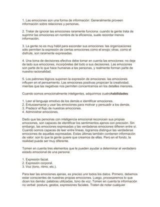 1. Las emociones son una forma de información: Generalmente proveen
información sobre relaciones y personas.
2. Tratar de ignorar las emociones raramente funciona: cuando la gente trata de
suprimir las emociones en nombre de la eficiencia, suele recordar menos
información.
3. La gente no es muy hábil para esconder sus emociones: las organizaciones
sólo permiten la expresión de ciertas emociones como el enojo; otras, como el
disfrute, son raramente expresadas.
4. Una toma de decisiones efectiva debe tomar en cuenta las emociones: no deje
de lado sus emociones, incorpórelas del todo a sus decisiones. Las emociones
son parte de lo que hace humanas a las personas, y realmente forman parte de
nuestra racionalidad.
5. Los patrones lógicos suponen la expresión de emociones: las emociones
influyen en el pensamiento. Las emociones positivas propician la creatividad,
mientas que las negativas nos permiten concentrarnos en los detalles menores.
Cuando somos emocionalmente inteligentes, adquirimos cuatrohabilidades:
1. Leer el lenguaje emotivo de los demás e identificar emociones.
2. Entusiasmarse y usar las emociones para motivar y persuadir a los demás.
3. Predecir el flujo de nuestras emociones.
4. Administrar emociones.
Dado que las personas con inteligencia emocional reconocen sus propias
emociones, son capaces de identificar los sentimientos ajenos con precisión. Sin
embargo, las emociones expresadas y las verdaderas emociones difieren entre sí.
Cuando somos capaces de leer entre líneas, logramos distinguir las verdaderas
emociones de aquellas expresadas. Estas últimas también contienen información
de valor: son lo que la gente quiere que creamos de ellas. Pero en el fondo, la
realidad puede ser muy diferente.
Tomen en cuenta tres elementos que le pueden ayudar a determinar el verdadero
estado emocional de una persona:
1. Expresión facial.
2. Expresión corporal.
3. Voz (tono, ritmo, etc.).
Para leer las emociones ajenas, es preciso unir todos los datos. Primero, debemos
estar conscientes de nuestras propias emociones. Luego, procesaremos lo que
dicen los demás: palabras utilizadas, tono de voz. Tomen en cuenta la información
no verbal: postura, gestos, expresiones faciales. Traten de notar cualquier
 