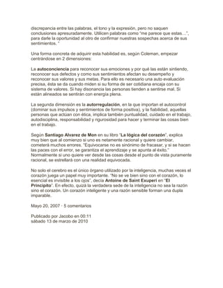 discrepancia entre las palabras, el tono y la expresión, pero no saquen
conclusiones apresuradamente. Utilicen palabras como “me parece que estas…”,
para darle la oportunidad al otro de confirmar nuestras sospechas acerca de sus
sentimientos. “
Una forma concreta de adquirir esta habilidad es, según Coleman, empezar
centrándose en 2 dimensiones:
La autoconciencia para reconocer sus emociones y por qué las están sintiendo,
reconocer sus defectos y como sus sentimientos afectan su desempeño y
reconocer sus valores y sus metas. Para ello es necesario una auto evaluación
precisa, ésta se da cuando miden si su forma de ser cotidiana encaja con su
sistema de valores. Si hay disonancia las personas tienden a sentirse mal. Si
están alineados se sentirán con energía plena.
La segunda dimensión es la autorregulación, en la que importan el autocontrol
(dominar sus impulsos y sentimientos de forma positiva), y la fiabilidad, aquellas
personas que actúan con ética, implica también puntualidad, cuidado en el trabajo,
autodisciplina, responsabilidad y rigurosidad para hacer y terminar las cosas bien
en el trabajo.
Según Santiago Alvarez de Mon en su libro “La lógica del corazón”, explica
muy bien que al comienzo si uno es netamente racional y quiere cambiar,
cometerá muchos errores. “Equivocarse no es sinónimo de fracasar, y si se hacen
las paces con el error, se garantiza el aprendizaje y se apunta al éxito.”
Normalmente si uno quiere ver desde las cosas desde el punto de vista puramente
racional, se estrellará con una realidad equivocada.
No solo el cerebro es el único órgano utilizado por la inteligencia, muchas veces el
corazón juega un papel muy importante. “No se ve bien sino con el corazón, lo
esencial es invisible a los ojos”, decía Antoine de Saint Exuperi en “El
Principito”. En efecto, quizá la verdadera sede de la inteligencia no sea la razón
sino el corazón. Un corazón inteligente y una razón sensible forman una dupla
imparable.
Mayo 20, 2007 · 5 comentarios
Publicado por Jacobo en 00:11
sábado 13 de marzo de 2010
 