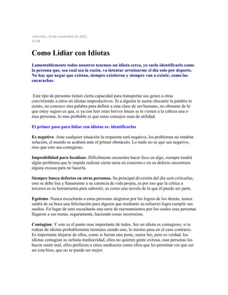 miércoles, 14 de noviembre de 2012
13:28
Como Lidiar con Idiotas
Lamentablemente todos nosotros tenemos un idiota cerca, yo suelo identificarlo como
la persona que, sea cual sea la razón, va intentar arruinarme el día solo por deporte.
No hay que negar que existan, siempre existieron y siempre van a existir, como las
cucarachas.
Este tipo de personas tienen cierta capacidad para transportar sus genes a otras
convirtiendo a otros en idiotas improductivos. Si a alguien le suena chocante la palabra lo
siento, no conozco otra palabra para definir a esta clase de ser humano, no obstante de lo
que estoy seguro es que, si ya con leer estas breves líneas se te vienen a la cabeza una o
mas personas, lo mas probable es que estos consejos sean de utilidad.
El primer paso para lidiar con idiotas es: identificarlos
Es negativo. Ante cualquier situación la respuesta será negativa, los problemas no tendrán
solución, el mundo se acabará ante el primer obstáculo. Lo malo no es que sea negativo,
sino que esto sea contagioso.
Imposibilidad para focalizar. Difícilmente encuentre hacer foco en algo, siempre tendrá
algún problema que le impida realizar cierta tarea en concreto o en su defecto encontrara
alguna excusa para no hacerla.
Siempre busca defectos en otras personas. Su principal diversión del día será criticarlas,
esto se debe lisa y llanamente a su carencia de vida propia, es por eso que la crítica a
terceros es su herramienta para subsistir, es como una novela de la que él puede ser parte.
Egoísmo. Nunca escucharás a estas personas alegrarse por los logros de los demás, nunca
saldrá de su boca una felicitación para alguien que mediante su esfuerzo logra cumplir sus
sueños. En lugar de esto escucharás una serie de razonamientos por los cuales esas personas
llegaron a sus metas, seguramente, haciendo cosas incorrectas.
Contagian: Y este es el punto mas importante de todos. Ser un idiota es contagioso, si te
rodeas de idiotas probablemente termines siendo uno, lo mismo pasa en el caso contrario.
Es importante alejarse de ellos, como si fueran una peste, suena feo, pero es verdad, los
idiotas contagian su nefasta mediocridad, ellos no quieren gente exitosa, esas personas los
hacen sentir mal, ellos prefieren a otros mediocres como ellos que les permitan ver que ser
así esta bien, que no se puede ser mejor.
 