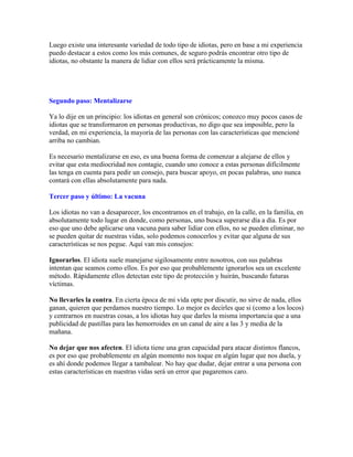 Luego existe una interesante variedad de todo tipo de idiotas, pero en base a mi experiencia
puedo destacar a estos como los más comunes, de seguro podrás encontrar otro tipo de
idiotas, no obstante la manera de lidiar con ellos será prácticamente la misma.
Segundo paso: Mentalizarse
Ya lo dije en un principio: los idiotas en general son crónicos; conozco muy pocos casos de
idiotas que se transformaron en personas productivas, no digo que sea imposible, pero la
verdad, en mi experiencia, la mayoría de las personas con las características que mencioné
arriba no cambian.
Es necesario mentalizarse en eso, es una buena forma de comenzar a alejarse de ellos y
evitar que esta mediocridad nos contagie, cuando uno conoce a estas personas difícilmente
las tenga en cuenta para pedir un consejo, para buscar apoyo, en pocas palabras, uno nunca
contará con ellas absolutamente para nada.
Tercer paso y último: La vacuna
Los idiotas no van a desaparecer, los encontramos en el trabajo, en la calle, en la familia, en
absolutamente todo lugar en donde, como personas, uno busca superarse día a día. Es por
eso que uno debe aplicarse una vacuna para saber lidiar con ellos, no se pueden eliminar, no
se pueden quitar de nuestras vidas, solo podemos conocerlos y evitar que alguna de sus
características se nos pegue. Aquí van mis consejos:
Ignorarlos. El idiota suele manejarse sigilosamente entre nosotros, con sus palabras
intentan que seamos como ellos. Es por eso que probablemente ignorarlos sea un excelente
método. Rápidamente ellos detectan este tipo de protección y huirán, buscando futuras
víctimas.
No llevarles la contra. En cierta época de mi vida opte por discutir, no sirve de nada, ellos
ganan, quieren que perdamos nuestro tiempo. Lo mejor es decirles que si (como a los locos)
y centrarnos en nuestras cosas, a los idiotas hay que darles la misma importancia que a una
publicidad de pastillas para las hemorroides en un canal de aire a las 3 y media de la
mañana.
No dejar que nos afecten. El idiota tiene una gran capacidad para atacar distintos flancos,
es por eso que probablemente en algún momento nos toque en algún lugar que nos duela, y
es ahí donde podemos llegar a tambalear. No hay que dudar, dejar entrar a una persona con
estas características en nuestras vidas será un error que pagaremos caro.
 