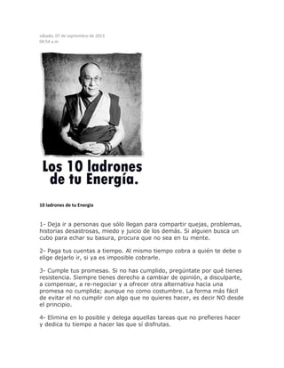 sábado, 07 de septiembre de 2013
04:54 a.m.
10 ladrones de tu Energía
1- Deja ir a personas que sólo llegan para compartir quejas, problemas,
historias desastrosas, miedo y juicio de los demás. Si alguien busca un
cubo para echar su basura, procura que no sea en tu mente.
2- Paga tus cuentas a tiempo. Al mismo tiempo cobra a quién te debe o
elige dejarlo ir, si ya es imposible cobrarle.
3- Cumple tus promesas. Si no has cumplido, pregúntate por qué tienes
resistencia. Siempre tienes derecho a cambiar de opinión, a disculparte,
a compensar, a re-negociar y a ofrecer otra alternativa hacia una
promesa no cumplida; aunque no como costumbre. La forma más fácil
de evitar el no cumplir con algo que no quieres hacer, es decir NO desde
el principio.
4- Elimina en lo posible y delega aquellas tareas que no prefieres hacer
y dedica tu tiempo a hacer las que sí disfrutas.
 