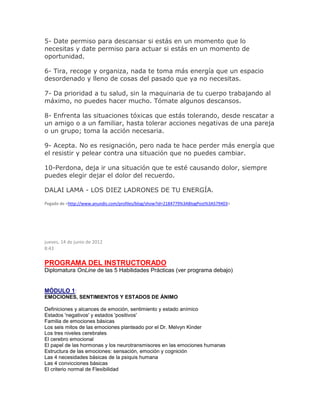 5- Date permiso para descansar si estás en un momento que lo
necesitas y date permiso para actuar si estás en un momento de
oportunidad.
6- Tira, recoge y organiza, nada te toma más energía que un espacio
desordenado y lleno de cosas del pasado que ya no necesitas.
7- Da prioridad a tu salud, sin la maquinaria de tu cuerpo trabajando al
máximo, no puedes hacer mucho. Tómate algunos descansos.
8- Enfrenta las situaciones tóxicas que estás tolerando, desde rescatar a
un amigo o a un familiar, hasta tolerar acciones negativas de una pareja
o un grupo; toma la acción necesaria.
9- Acepta. No es resignación, pero nada te hace perder más energía que
el resistir y pelear contra una situación que no puedes cambiar.
10-Perdona, deja ir una situación que te esté causando dolor, siempre
puedes elegir dejar el dolor del recuerdo.
DALAI LAMA - LOS DIEZ LADRONES DE TU ENERGÍA.
Pegado de <http://www.anundis.com/profiles/blog/show?id=2184779%3ABlogPost%3A579403>
jueves, 14 de junio de 2012
8:43
PROGRAMA DEL INSTRUCTORADO
Diplomatura OnLine de las 5 Habilidades Prácticas (ver programa debajo)
MÓDULO 1:
EMOCIONES, SENTIMIENTOS Y ESTADOS DE ÁNIMO
Definiciones y alcances de emoción, sentimiento y estado anímico
Estados 'negativos' y estados 'positivos'
Familia de emociones básicas
Los seis mitos de las emociones planteado por el Dr. Melvyn Kinder
Los tres niveles cerebrales
El cerebro emocional
El papel de las hormonas y los neurotransmisores en las emociones humanas
Estructura de las emociones: sensación, emoción y cognición
Las 4 necesidades básicas de la psiquis humana
Las 4 convicciones básicas
El criterio normal de Flexibilidad
 