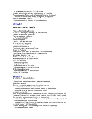 Las emociones y su vinculación con el stress
Estados anímicos 'negativos' y estados anímicos 'positivos'
Respuestas psico-físicas según el grado de Cociente Emocional
La relación del stress con el miedo, la angustia, la depresión,
las frustraciones y la presión
Respuestas creativas al Stress de Largo Plazo (SLP)
MÓDULO 7:
PRINCIPIOS DE FACILITACIÓN
Proceso, Facilitación y Sinergia
El Arte, la Ciencia y la Tecnología de la Facilitación
Papeles (Roles) en la Facilitación
Características del Facilitador
La Pseudo-Facilitación
Trabajo integrativo
Cambio, Crisis y Aprendizaje
El 'empowerment' dialógico
Lenguaje de potencialización
Re-encuadre Perceptual
Cómo crear participación en un Grupo
El Arte de Preguntar
Participación en la Toma de Decisiones y en Planeaciones
Participación en la Construcción de Conocimientos
DINÁMICA DE GRUPOS
El Valor de las Dinámicas de Grupos
Aprendizaje a través de las Dinámicas
Tipos de Dinámicas
Análisis de Dinámicas
Manejo de las Dinámicas
Dinámicas de Trabajo en Equipo
Dinámicas de Resolución de Conflictos
Dinámicas de Liderazgo
Dinámicas de Manejo de la Diversidad
Práctica de Dinámicas
MÓDULO 8:
ORATORIA Y COMUNICACIÓN
Cómo superar el pánico escénico y controlar los nervios
Aprender a respirar
Conocer nuestra voz y aprovechar todos sus recursos
La vocalización, la dicción, la entonación
La comunicación corporal: la posición del cuerpo, la gesticulación
La expresión facial: el contacto visual con el público
La lectura en voz alta
Tipos de exposiciones orales: conferencia, discurso, coloquio, presentación, etc.
Fases de la preparación: recopilación del material, estructuración, redacción, etc.
Estructuración del discurso en función de los objetivos
La presentación. Cómo nos presentamos y cómo podemos presentar a los demás
Uso eficaz de medios audiovisuales
La relación con el público: captar la atención, motivar, responder preguntas, etc.
La memorización y la improvisación
Dominio del lenguaje. Corrección lingüística. Recursos expresivos
La imagen personal del orador
 