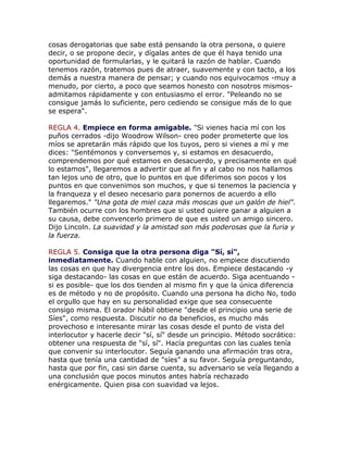 cosas derogatorias que sabe está pensando la otra persona, o quiere
decir, o se propone decir, y dígalas antes de que él haya tenido una
oportunidad de formularlas, y le quitará la razón de hablar. Cuando
tenemos razón, tratemos pues de atraer, suavemente y con tacto, a los
demás a nuestra manera de pensar; y cuando nos equivocamos -muy a
menudo, por cierto, a poco que seamos honesto con nosotros mismos-
admitamos rápidamente y con entusiasmo el error. "Peleando no se
consigue jamás lo suficiente, pero cediendo se consigue más de lo que
se espera".
REGLA 4. Empiece en forma amigable. "Si vienes hacia mí con los
puños cerrados -dijo Woodrow Wilson- creo poder prometerte que los
míos se apretarán más rápido que los tuyos, pero si vienes a mí y me
dices: "Sentémonos y conversemos y, si estamos en desacuerdo,
comprendemos por qué estamos en desacuerdo, y precisamente en qué
lo estamos", llegaremos a advertir que al fin y al cabo no nos hallamos
tan lejos uno de otro, que lo puntos en que diferimos son pocos y los
puntos en que convenimos son muchos, y que si tenemos la paciencia y
la franqueza y el deseo necesario para ponernos de acuerdo a ello
llegaremos." "Una gota de miel caza más moscas que un galón de hiel".
También ocurre con los hombres que si usted quiere ganar a alguien a
su causa, debe convencerlo primero de que es usted un amigo sincero.
Dijo Lincoln. La suavidad y la amistad son más poderosas que la furia y
la fuerza.
REGLA 5. Consiga que la otra persona diga "Sí, sí",
inmediatamente. Cuando hable con alguien, no empiece discutiendo
las cosas en que hay divergencia entre los dos. Empiece destacando -y
siga destacando- las cosas en que están de acuerdo. Siga acentuando -
si es posible- que los dos tienden al mismo fin y que la única diferencia
es de método y no de propósito. Cuando una persona ha dicho No, todo
el orgullo que hay en su personalidad exige que sea consecuente
consigo misma. El orador hábil obtiene "desde el principio una serie de
Síes", como respuesta. Discutir no da beneficios, es mucho más
provechoso e interesante mirar las cosas desde el punto de vista del
interlocutor y hacerle decir "sí, sí" desde un principio. Método socrático:
obtener una respuesta de "sí, sí". Hacía preguntas con las cuales tenía
que convenir su interlocutor. Seguía ganando una afirmación tras otra,
hasta que tenía una cantidad de "síes" a su favor. Seguía preguntando,
hasta que por fin, casi sin darse cuenta, su adversario se veía llegando a
una conclusión que pocos minutos antes habría rechazado
enérgicamente. Quien pisa con suavidad va lejos.
 
