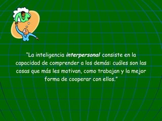 “La inteligencia interpersonal consiste en la
capacidad de comprender a los demás: cuáles son las
cosas que más les motivan, como trabajan y la mejor
forma de cooperar con ellos.”

 