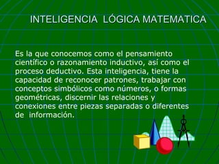 INTELIGENCIA LÓGICA MATEMATICA
Es la que conocemos como el pensamiento
científico o razonamiento inductivo, así como el
proceso deductivo. Esta inteligencia, tiene la
capacidad de reconocer patrones, trabajar con
conceptos simbólicos como números, o formas
geométricas, discernir las relaciones y
conexiones entre piezas separadas o diferentes
de información.

 