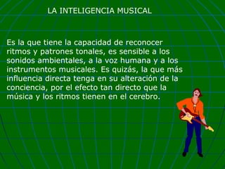 LA INTELIGENCIA MUSICAL

Es la que tiene la capacidad de reconocer
ritmos y patrones tonales, es sensible a los
sonidos ambientales, a la voz humana y a los
instrumentos musicales. Es quizás, la que más
influencia directa tenga en su alteración de la
conciencia, por el efecto tan directo que la
música y los ritmos tienen en el cerebro.

 
