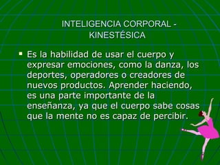 INTELIGENCIA CORPORAL KINESTÉSICA


Es la habilidad de usar el cuerpo y
expresar emociones, como la danza, los
deportes, operadores o creadores de
nuevos productos. Aprender haciendo,
es una parte importante de la
enseñanza, ya que el cuerpo sabe cosas
que la mente no es capaz de percibir.

 