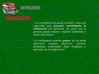 INTELIGENCIA
“ La inteligencia se puede concebir como una
capacidad para procesar mentalmente la
información del ambiente, de modo que la
persona pueda razonar, resolver problemas y
tomar decisiones.”
“La inteligencia permite pensar de un modo
abstracto, razonar, planificar, resolver
problemas, comprender ideas complejas y
aprender de la experiencia.”

 