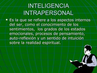 INTELIGENCIA
INTRAPERSONAL


Es la que se refiere a los aspectos internos
del ser, como el conocimiento de los
sentimientos, los grados de los estados
emocionales, procesos de pensamiento,
auto-reflexión y un sentido de intuición
sobre la realidad espiritual.

 