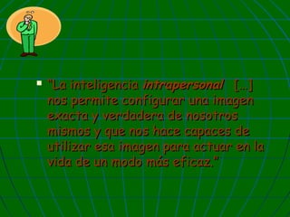 

“La inteligencia intrapersonal […]
nos permite configurar una imagen
exacta y verdadera de nosotros
mismos y que nos hace capaces de
utilizar esa imagen para actuar en la
vida de un modo más eficaz.”

 