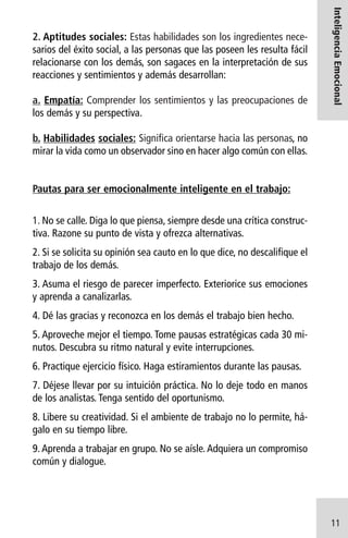a. Empatía: Comprender los sentimientos y las preocupaciones de
los demás y su perspectiva.

Inteligencia Emocional

2. Aptitudes sociales: Estas habilidades son los ingredientes necesarios del éxito social, a las personas que las poseen les resulta fácil
relacionarse con los demás, son sagaces en la interpretación de sus
reacciones y sentimientos y además desarrollan:

b. Habilidades sociales: Significa orientarse hacia las personas, no
mirar la vida como un observador sino en hacer algo común con ellas.

Pautas para ser emocionalmente inteligente en el trabajo:
1. No se calle. Diga lo que piensa, siempre desde una crítica constructiva. Razone su punto de vista y ofrezca alternativas.
2. Si se solicita su opinión sea cauto en lo que dice, no descalifique el
trabajo de los demás.
3. Asuma el riesgo de parecer imperfecto. Exteriorice sus emociones
y aprenda a canalizarlas.
4. Dé las gracias y reconozca en los demás el trabajo bien hecho.
5. Aproveche mejor el tiempo. Tome pausas estratégicas cada 30 minutos. Descubra su ritmo natural y evite interrupciones.
6. Practique ejercicio físico. Haga estiramientos durante las pausas.
7. Déjese llevar por su intuición práctica. No lo deje todo en manos
de los analistas. Tenga sentido del oportunismo.
8. Libere su creatividad. Si el ambiente de trabajo no lo permite, hágalo en su tiempo libre.
9. Aprenda a trabajar en grupo. No se aísle. Adquiera un compromiso
común y dialogue.

11

 