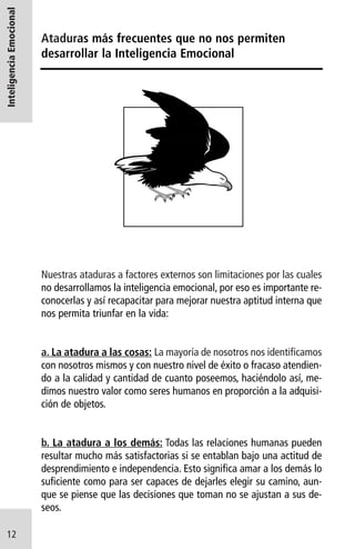 Inteligencia Emocional

Ataduras más frecuentes que no nos permiten
desarrollar la Inteligencia Emocional

Nuestras ataduras a factores externos son limitaciones por las cuales
no desarrollamos la inteligencia emocional, por eso es importante reconocerlas y así recapacitar para mejorar nuestra aptitud interna que
nos permita triunfar en la vida:

a. La atadura a las cosas: La mayoría de nosotros nos identificamos
con nosotros mismos y con nuestro nivel de éxito o fracaso atendiendo a la calidad y cantidad de cuanto poseemos, haciéndolo así, medimos nuestro valor como seres humanos en proporción a la adquisición de objetos.

b. La atadura a los demás: Todas las relaciones humanas pueden
resultar mucho más satisfactorias si se entablan bajo una actitud de
desprendimiento e independencia. Esto significa amar a los demás lo
suficiente como para ser capaces de dejarles elegir su camino, aunque se piense que las decisiones que toman no se ajustan a sus deseos.
12

 
