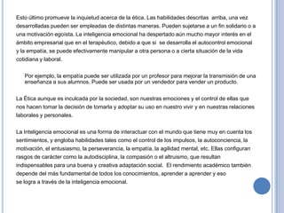 Esto último promueve la inquietud acerca de la ética. Las habilidades descritas arriba, una vez
desarrolladas pueden ser empleadas de distintas maneras. Pueden sujetarse a un fin solidario o a
una motivación egoísta. La inteligencia emocional ha despertado aún mucho mayor interés en el
ámbito empresarial que en el terapéutico, debido a que si se desarrolla el autocontrol emocional
y la empatía, se puede efectivamente manipular a otra persona o a cierta situación de la vida
cotidiana y laboral.
Por ejemplo, la empatía puede ser utilizada por un profesor para mejorar la transmisión de una
enseñanza a sus alumnos. Puede ser usada por un vendedor para vender un producto.
La Ética aunque es inculcada por la sociedad, son nuestras emociones y el control de ellas que
nos hacen tomar la decisión de tomarla y adoptar su uso en nuestro vivir y en nuestras relaciones

laborales y personales.
La Inteligencia emocional es una forma de interactuar con el mundo que tiene muy en cuenta los
sentimientos, y engloba habilidades tales como el control de los impulsos, la autoconciencia, la
motivación, el entusiasmo, la perseverancia, la empatía, la agilidad mental, etc. Ellas configuran
rasgos de carácter como la autodisciplina, la compasión o el altruismo, que resultan
indispensables para una buena y creativa adaptación social. El rendimiento académico también
depende del más fundamental de todos los conocimientos, aprender a aprender y eso
se logra a través de la inteligencia emocional.

 