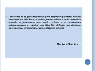 

Conocernos es de gran importancia para desarrollar y adaptar nuestras
emociones a la vida diaria, al ámbito familiar, laboral y social. Aprender a
aprender es fundamental para seguir creciendo en el conocimiento,
autocontrolarnos y emplear una ética bien definida, son elementos
claves para ser seres humanos autorealizados y exitosos.

Muchas Gracias….

 