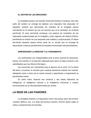 EL GESTOR DE LAS EMOCIONES

La amígdala prepara una reacción emocional ansiosa e impulsiva, pero otra
parte del cerebro se encarga de elaborar una respuesta más adecuada. El
regulador cerebral que desconecta los impulsos de la amígdala parece
encontrarse en el extremo de una vía nerviosa que va al neocórtex, en el lóbulo
pre-frontal. El área pre-frontal constituye una especie de modulador de las
respuestas proporcionadas por la amígdala y otras regiones del sistema límbico,
permitiendo la emisión de una respuesta más analítica y proporcionada. El lóbulo
pre-frontal izquierdo parece formar parte de un circuito que se encarga de
desconectar o atenuar parcialmente los impulsos emocionales más perturbadores.

ARMONIZANDO LA EMOCION Y EL PENSAMIENTO

Los sentimientos son indispensables para la toma racional de decisiones,
porque nos orientan en la dirección adecuada para sacar el mejor provecho a las
posibilidades que nos ofrece la fría lógica.
Las emociones son importantes para el ejercicio de la razón. En la danza
del sentir y el pensar, la emoción guía nuestras decisiones instante tras instante,
trabajando mano a mano con la mente racional y capacitando o incapacitando al
pensamiento mismo.
En cierto modo, tenemos dos cerebros y dos clases diferentes de
inteligencia: la inteligencia racional y la inteligencia emocional y nuestro
funcionamiento en la vida está determinado por ambos.

LA SEDE DE LAS PASIONES
La amígdala cerebral y el hipocampo fueron dos piezas clave del primitivo
«cerebro olfativo» que, a lo largo del proceso evolutivo, terminó dando origen al
córtex y posteriormente al neocórtex.

 
