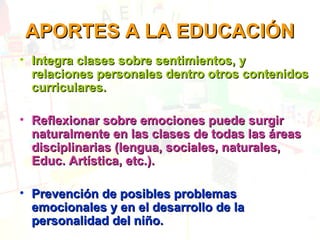 APORTES A LA EDUCACIÓN
• Integra clases sobre sentimientos, y
relaciones personales dentro otros contenidos
curriculares.
• Reflexionar sobre emociones puede surgir
naturalmente en las clases de todas las áreas
disciplinarias (lengua, sociales, naturales,
Educ. Artística, etc.).
• Prevención de posibles problemas
emocionales y en el desarrollo de la
personalidad del niño.

 