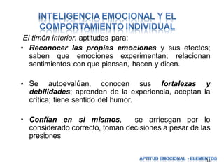 El timón interior, aptitudes para:
• Reconocer las propias emociones y sus efectos;
saben que emociones experimentan; relacionan
sentimientos con que piensan, hacen y dicen.
• Se autoevalúan, conocen sus fortalezas y
debilidades; aprenden de la experiencia, aceptan la
crítica; tiene sentido del humor.
• Confían en si mismos,
se arriesgan por lo
considerado correcto, toman decisiones a pesar de las
presiones
11

 