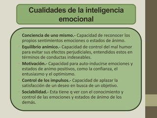 Cualidades de la inteligencia
emocional
• Conciencia de uno mismo.- Capacidad de reconocer los
propios sentimientos emociones o estados de ánimo.
• Equilibrio anímico.- Capacidad de control del mal humor
para evitar sus efectos perjudiciales, entendidos estos en
términos de conductas indeseables.
• Motivación.- Capacidad para auto-inducirse emociones y
estados de animo positivos, como la confianza, el
entusiasmo y el optimismo.
• Control de los impulsos.- Capacidad de aplazar la
satisfacción de un deseo en busca de un objetivo.
• Sociabilidad.- Esta tiene q ver con el conocimiento y
control de las emociones y estados de ánimo de los
demás.
 