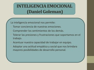 INTELIGENCIA EMOCIONAL
(Daniel Goleman)
La inteligencia emocional nos permite:
• Tomar conciencia de nuestras emociones.
• Comprender los sentimientos de los demás.
• Tolerar las presiones y frustraciones que soportamos en el
trabajo.
• Acentuar nuestra capacidad de trabajar en equipo.
• Adoptar una actitud empática y social que nos brindara
mayores posibilidades de desarrollo personal.
 