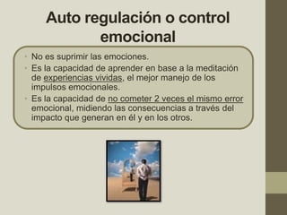 Auto regulación o control
emocional
• No es suprimir las emociones.
• Es la capacidad de aprender en base a la meditación
de experiencias vividas, el mejor manejo de los
impulsos emocionales.
• Es la capacidad de no cometer 2 veces el mismo error
emocional, midiendo las consecuencias a través del
impacto que generan en él y en los otros.
 