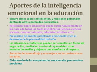 Aportes de la inteligencia
emocional en la educación
• Integra clases sobre sentimientos, y relaciones personales
dentro de otros contenidos curriculares.
• Reflexionar sobre emociones puede surgir naturalmente en
las clases de todas las áreas disciplinarias (lengua, ciencias
sociales, ciencias naturales, educación artística, etc.)
• Prevención de posibles problemas emocionales y en el
desarrollo de la personalidad del niño.
• Las situaciones conflictivas pueden ser resueltas en forma de
negociación, mediación mostrando que existen otras
maneras de mediar y dejando una enseñanza al respecto.
• Aumento del aprendizaje y una mejora en la convivencia en
las aulas.
• El desarrollo de las competencias emocionales para resolver
problemas.
 