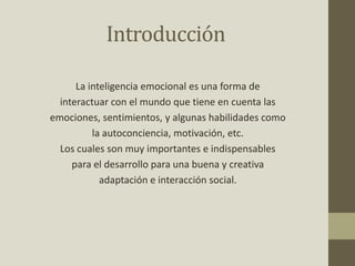 Introducción
La inteligencia emocional es una forma de
interactuar con el mundo que tiene en cuenta las
emociones, sentimientos, y algunas habilidades como
la autoconciencia, motivación, etc.
Los cuales son muy importantes e indispensables
para el desarrollo para una buena y creativa
adaptación e interacción social.
 