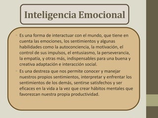 Inteligencia Emocional
• Es una forma de interactuar con el mundo, que tiene en
cuenta las emociones, los sentimientos y algunas
habilidades como la autoconciencia, la motivación, el
control de sus impulsos, el entusiasmo, la perseverancia,
la empatía, y otras más, indispensables para una buena y
creativa adaptación e interacción social.
• Es una destreza que nos permite conocer y manejar
nuestros propios sentimientos, interpretar y enfrentar los
sentimientos de los demás, sentirse satisfechos y ser
eficaces en la vida a la vez que crear hábitos mentales que
favorezcan nuestra propia productividad.
 